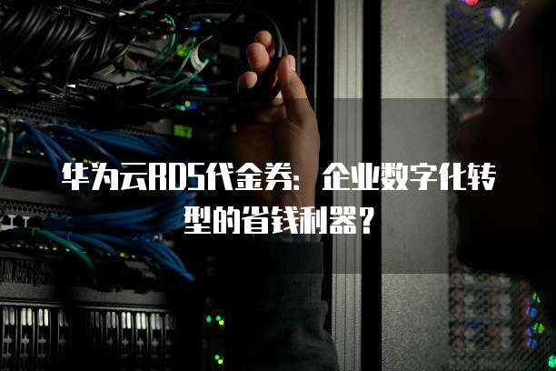 华为云RDS代金券:企业数字化转型的省钱利器?