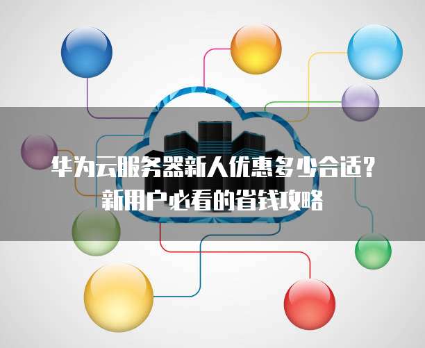 华为云服务器新人优惠多少合适?新用户必看的省钱攻略