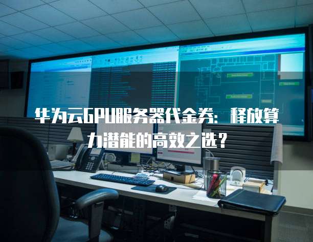 华为云GPU服务器代金券:释放算力潜能的高效之选?