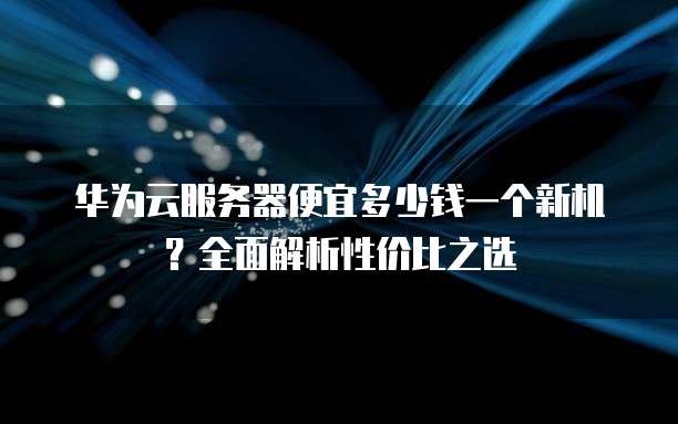 华为云服务器便宜多少钱一个新机?全面解析性价比之选