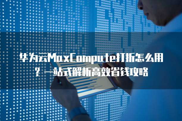 华为云MaxCompute打折怎么用?一站式解析高效省钱攻略