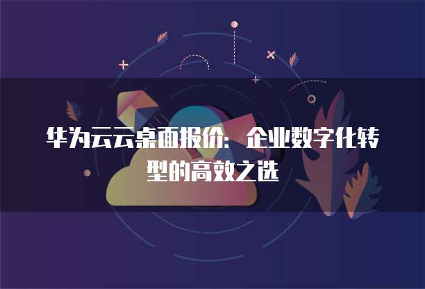 华为云云桌面报价:企业数字化转型的高效之选