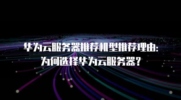 华为云服务器推荐机型推荐理由:为何选择华为云服务器?