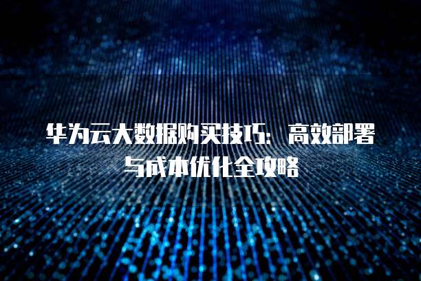 华为云大数据购买技巧:高效部署与成本优化全攻略