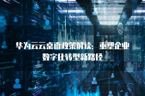 华为云云桌面政策解读:重塑企业数字化转型新路径