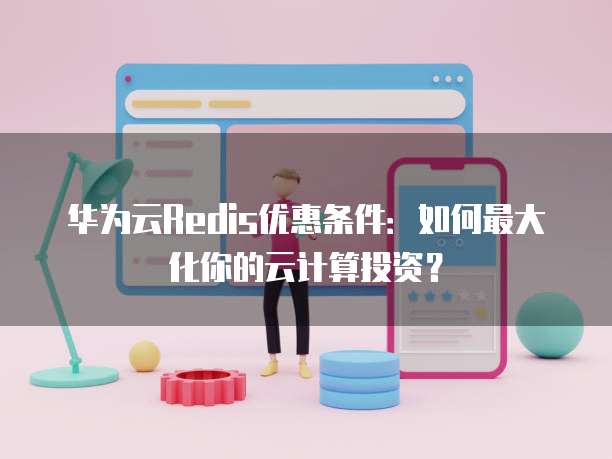 华为云Redis优惠条件:如何最大化你的云计算投资?