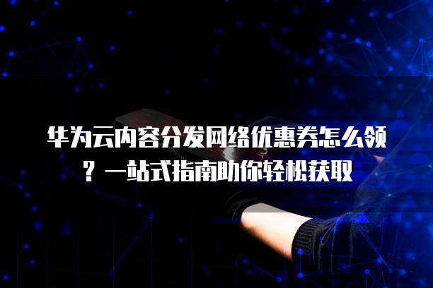 华为云内容分发网络优惠券怎么领？一站式指南助你轻松获取