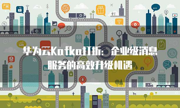 华为云Kafka打折:企业级消息服务的高效升级机遇