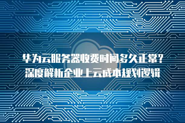 华为云服务器收费时间多久正常？深度解析企业上云成本规划逻辑
