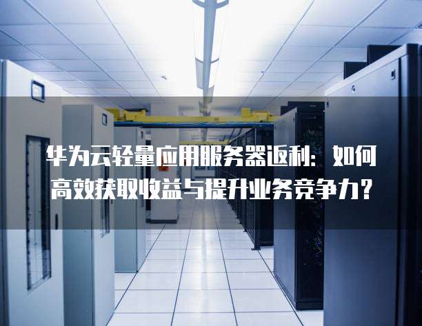 华为云轻量应用服务器返利:如何高效获取收益与提升业务竞争力?