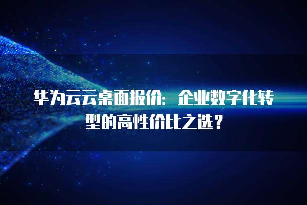 华为云云桌面报价：企业数字化转型的高性价比之选？