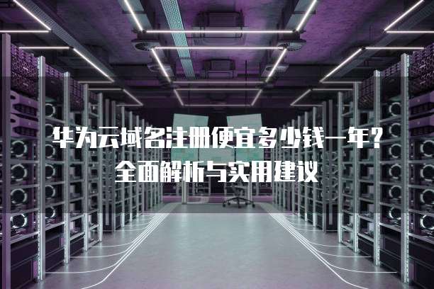 华为云域名注册便宜多少钱一年?全面解析与实用建议