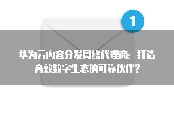 华为云内容分发网络代理商：打造高效数字生态的可靠伙伴？
