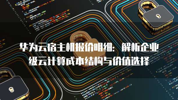 华为云宿主机报价明细:解析企业级云计算成本结构与价值选择