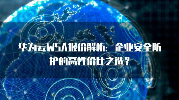 华为云WSA报价解析:企业安全防护的高性价比之选?