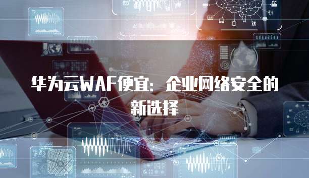 华为云WAF便宜:企业网络安全的新选择