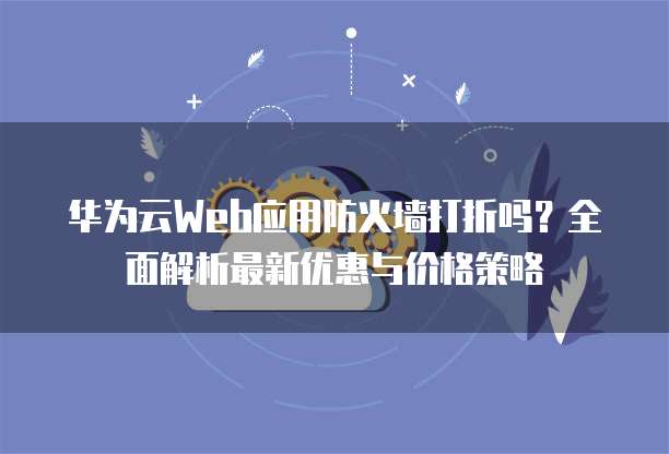 华为云Web应用防火墙打折吗？全面解析最新优惠与价格策略