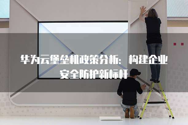华为云堡垒机政策分析:构建企业安全防护新标杆