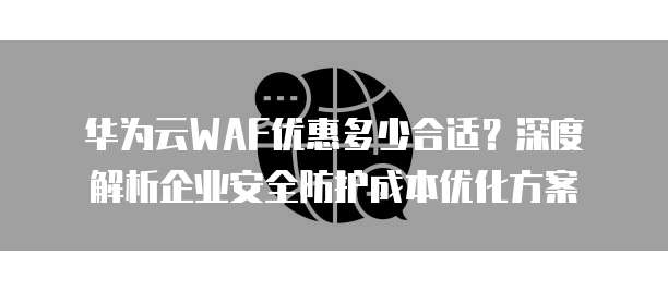 华为云WAF优惠多少合适?深度解析企业安全防护成本优化方案