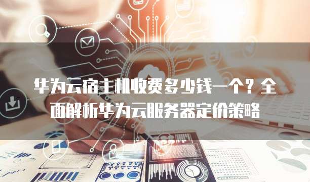 华为云宿主机收费多少钱一个?全面解析华为云服务器定价策略