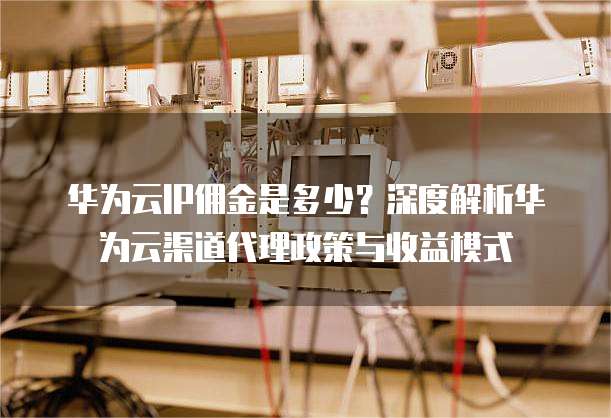 华为云IP佣金是多少?深度解析华为云渠道代理政策与收益模式