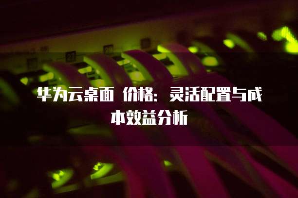 华为云桌面 价格:灵活配置与成本效益分析