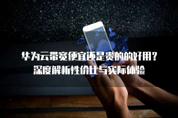 华为云带宽便宜还是贵的的好用？深度解析性价比与实际体验