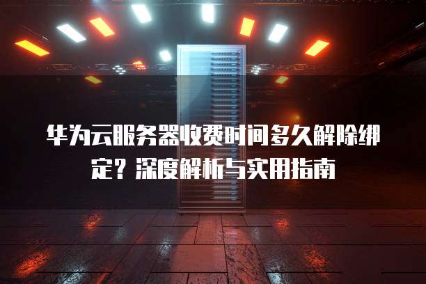 华为云服务器收费时间多久解除绑定？深度解析与实用指南