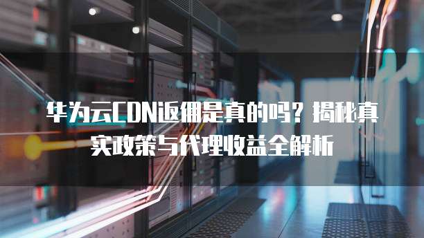 华为云CDN返佣是真的吗？揭秘真实政策与代理收益全解析