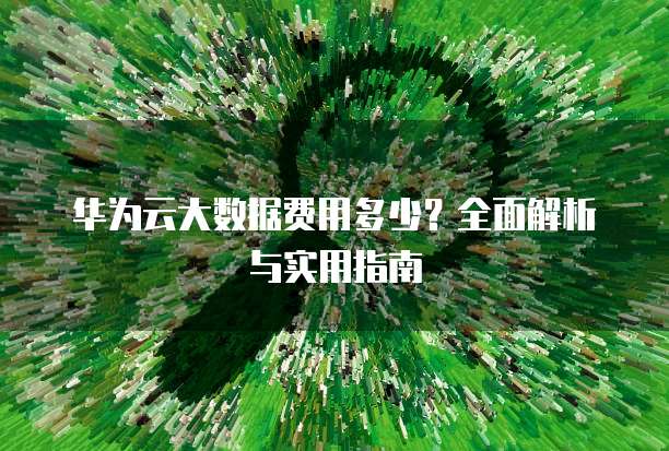华为云大数据费用多少?全面解析与实用指南