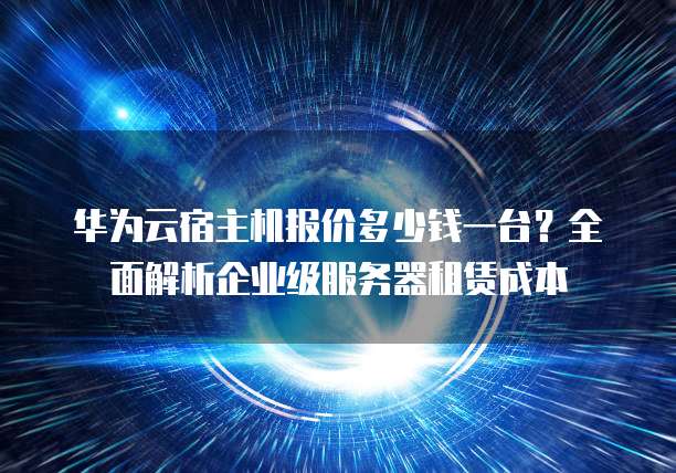 华为云宿主机报价多少钱一台?全面解析企业级服务器租赁成本