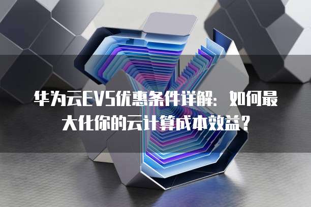 华为云EVS优惠条件详解:如何最大化你的云计算成本效益?