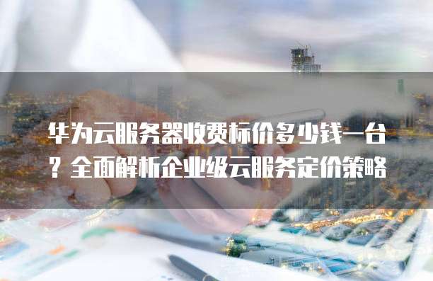 华为云服务器收费标价多少钱一台?全面解析企业级云服务定价策略
