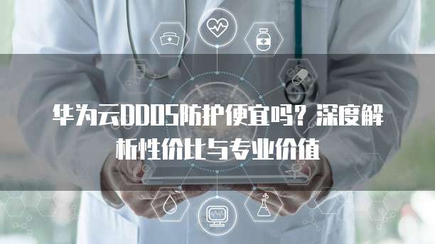 华为云DDOS防护便宜吗?深度解析性价比与专业价值