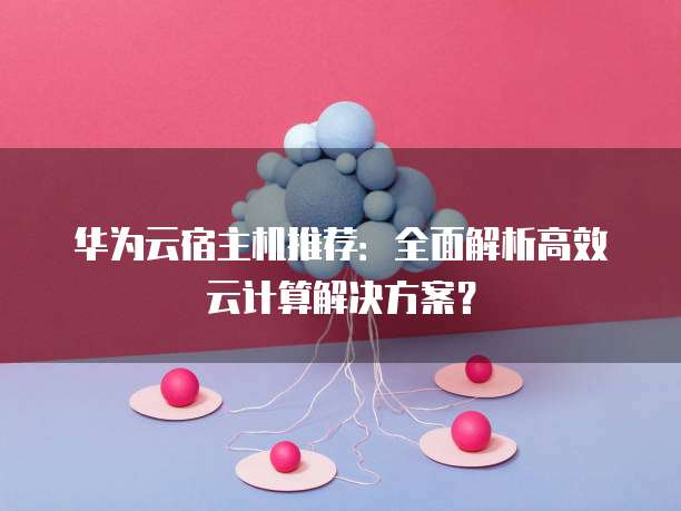 华为云宿主机推荐:全面解析高效云计算解决方案?