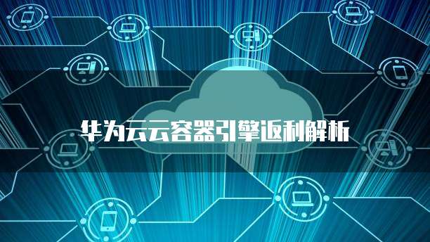 华为云云容器引擎返利解析