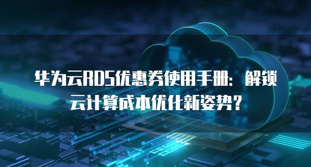 华为云RDS优惠券使用手册:解锁云计算成本优化新姿势?