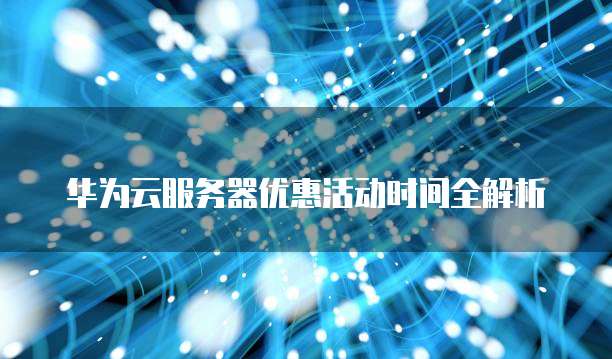 华为云服务器优惠活动时间全解析