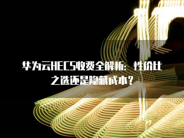 华为云HECS收费全解析:性价比之选还是隐藏成本?