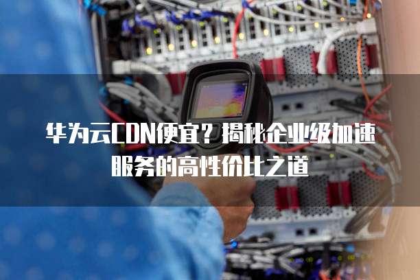 华为云CDN便宜?揭秘企业级加速服务的高性价比之道