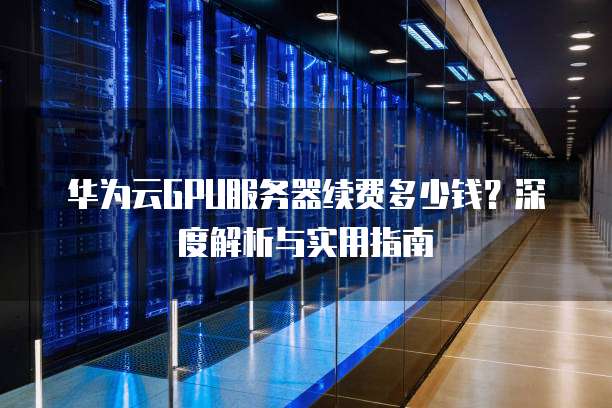 华为云GPU服务器续费多少钱?深度解析与实用指南