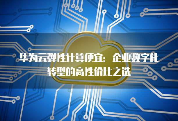 华为云弹性计算便宜:企业数字化转型的高性价比之选