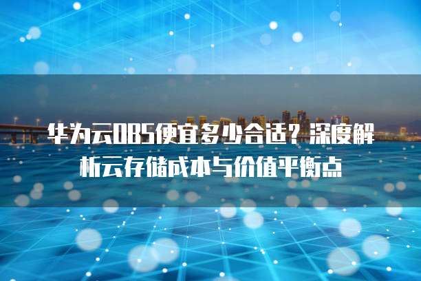 华为云OBS便宜多少合适?深度解析云存储成本与价值平衡点
