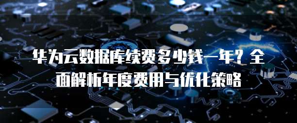 华为云数据库续费多少钱一年?全面解析年度费用与优化策略