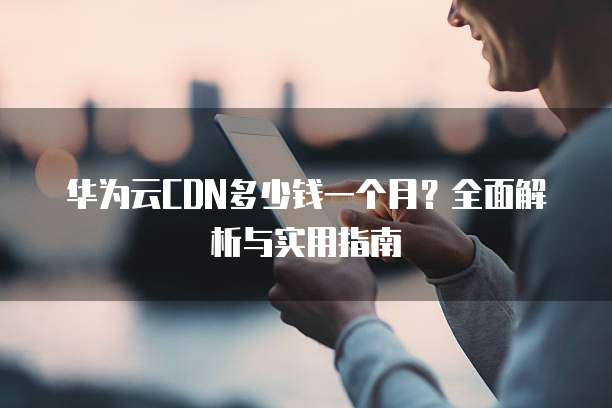 华为云CDN多少钱一个月？全面解析与实用指南