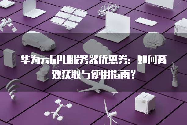 华为云GPU服务器优惠券：如何高效获取与使用指南？