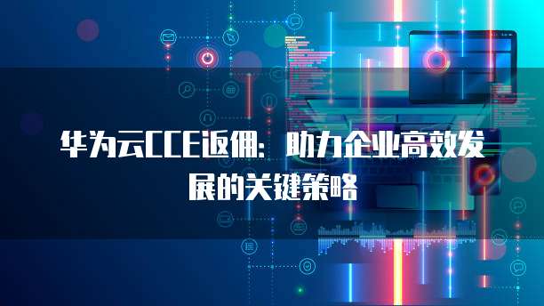 华为云CCE返佣:助力企业高效发展的关键策略