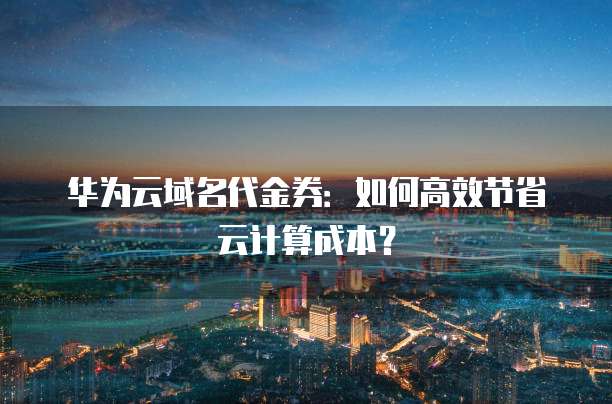 华为云域名代金券:如何高效节省云计算成本?
