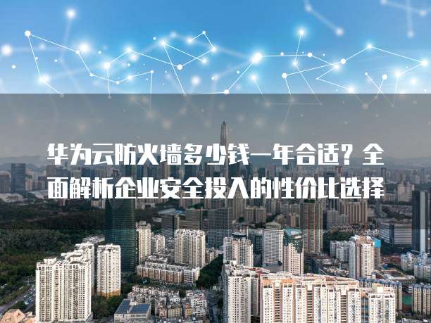 华为云防火墙多少钱一年合适?全面解析企业安全投入的性价比选择