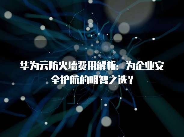 华为云防火墙费用解析:为企业安全护航的明智之选?